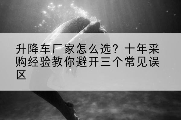 西升降车厂家-怎么选?十年采购经验教你避开三个常见误区