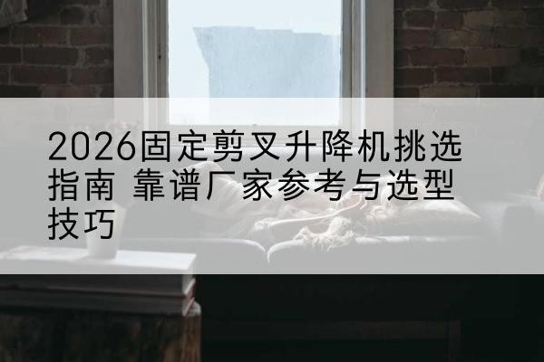 西固定剪叉升降机厂家推荐-2026固定剪叉升降机挑选指南 靠谱厂家参考与选型技巧