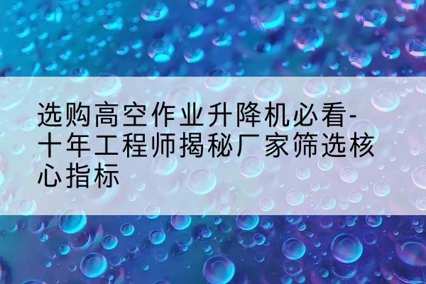 西高空作业升降机厂家推荐-选购高空作业升降机必看-十年工程师揭秘厂家筛选核心指标