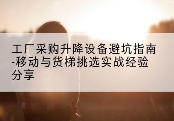 西移动式升降机怎么选-工厂采购升降设备避坑指南-移动与货梯挑选实战经验分享