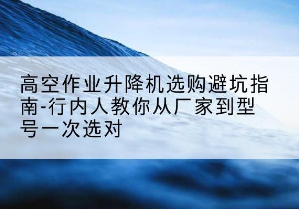 西升降平台厂家-高空作业升降机选购避坑指南-行内人教你从厂家到型号一次选对