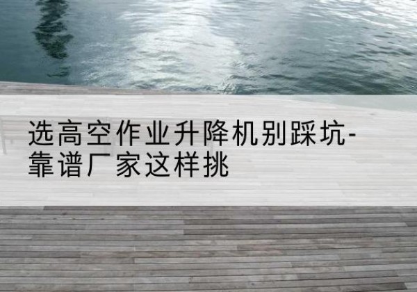 西剪叉式升降机厂家-选高空作业升降机别踩坑-靠谱厂家这样挑