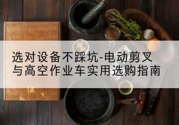 西电动剪叉升降平台怎么选-选对设备不踩坑-电动剪叉与高空作业车实用选购指南