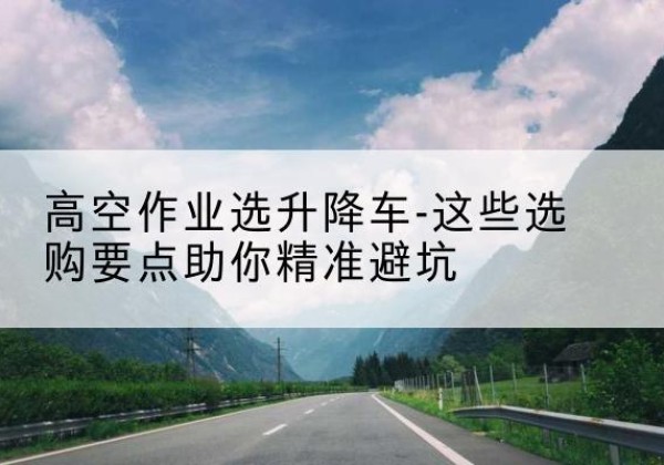 西升降车厂家-高空作业选升降车-这些选购要点助你*避坑