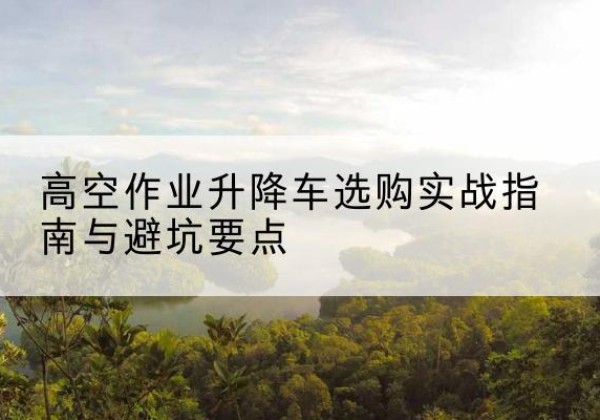 西升降车怎么选-高空作业升降车选购实战指南与避坑要点