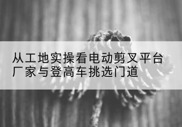 西电动剪叉升降平台厂家-从工地实操看电动剪叉平台厂家与登高车挑选门道