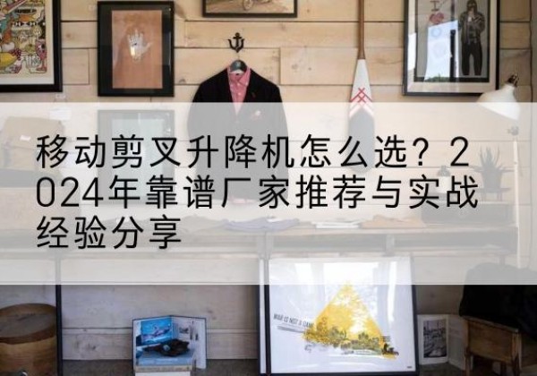 西升降平台厂家推荐-移动剪叉升降机怎么选？2024年靠谱厂家推荐与实战经验分享