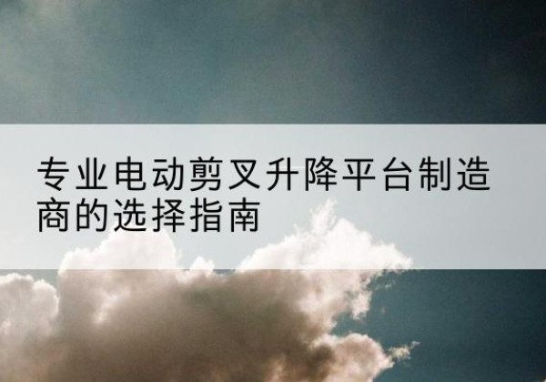 西电动剪叉升降平台厂家-专业电动剪叉升降平台制造商的选择指南