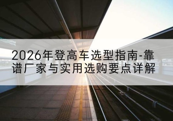 西登高车厂家推荐-2026年登高车选型指南-靠谱厂家与实用选购要点详解