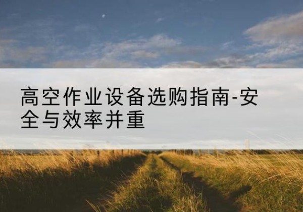 西登高车怎么选-高空作业设备选购指南-安全与效率并重